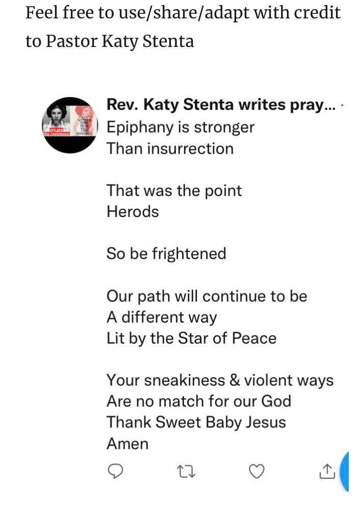 Epiphany is stronger
Than insurrection
That was the point
Herods
So be frightened
Our path will continue to be
A different way
Lit by the Star of Peace
Your sneakiness and violent ways
Are no match for Our God
Thank Sweet Baby Jesus
Amen